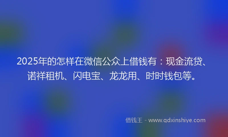 2025年的怎样在微信公众上借钱有：现金流贷、诺祥租机、闪电宝、龙龙用、时时钱包等。