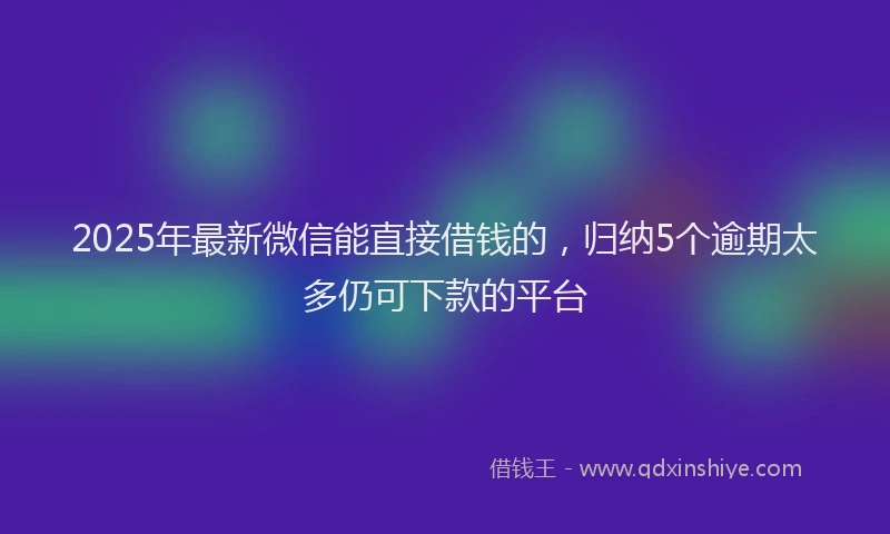 2025年最新微信能直接借钱的，归纳5个逾期太多仍可下款的平台