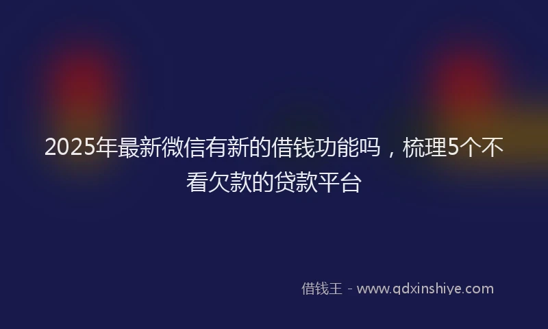 2025年最新微信有新的借钱功能吗，梳理5个不看欠款的贷款平台