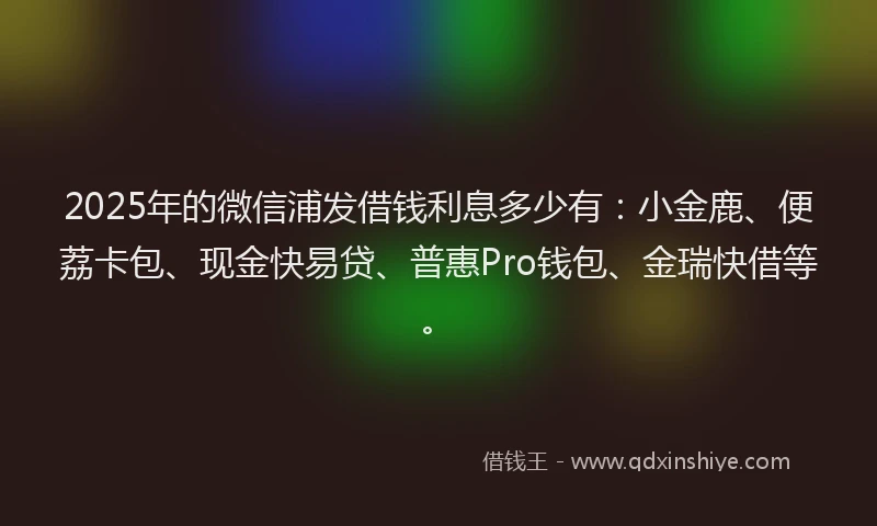2025年的微信浦发借钱利息多少有：小金鹿、便荔卡包、现金快易贷、普惠Pro钱包、金瑞快借等。