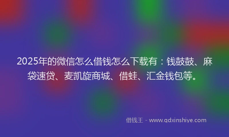 2025年的微信怎么借钱怎么下载有：钱鼓鼓、麻袋速贷、麦凯旋商城、借蛙、汇金钱包等。
