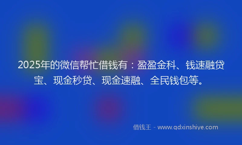 2025年的微信帮忙借钱有：盈盈金科、钱速融贷宝、现金秒贷、现金速融、全民钱包等。