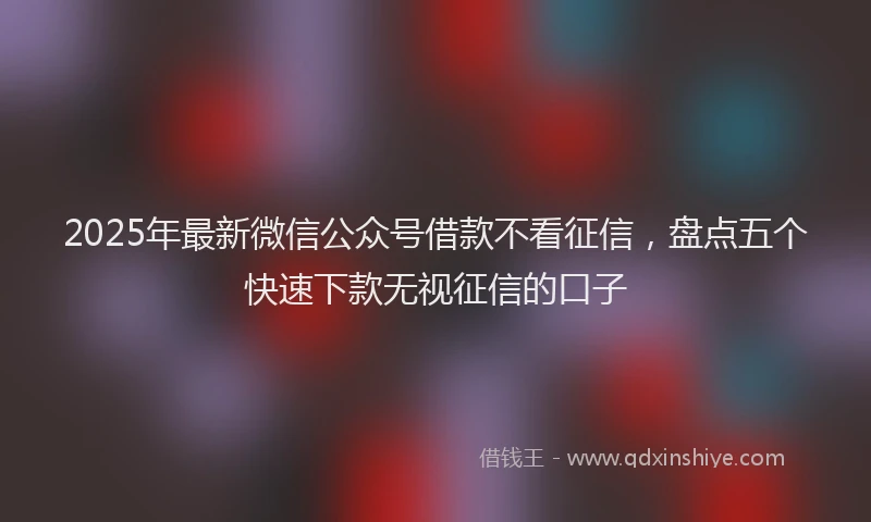 2025年最新微信公众号借款不看征信，盘点五个快速下款无视征信的口子