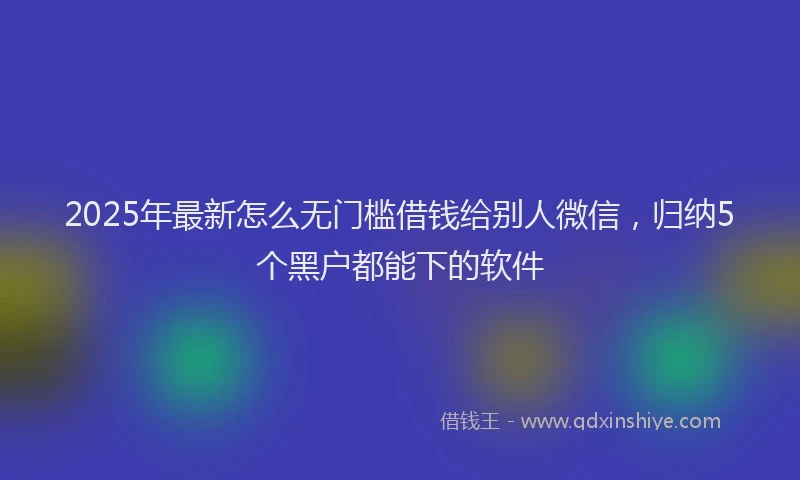 2025年最新怎么无门槛借钱给别人微信，归纳5个黑户都能下的软件
