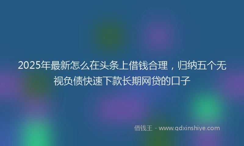 2025年最新怎么在头条上借钱合理，归纳五个无视负债快速下款长期网贷的口子