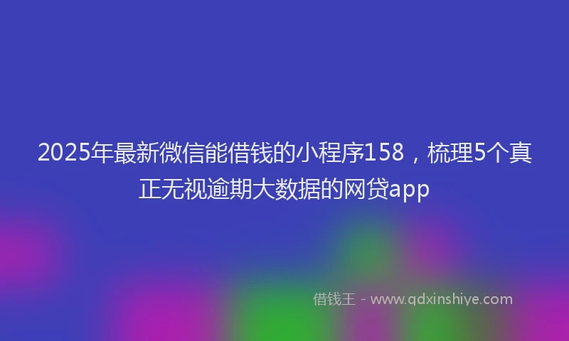 2025年最新微信能借钱的小程序158，梳理5个真正无视逾期大数据的网贷app