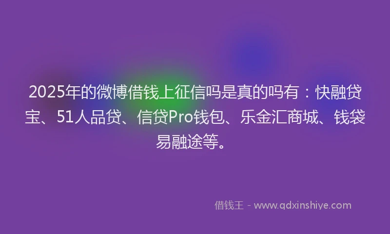 2025年的微博借钱上征信吗是真的吗有：快融贷宝、51人品贷、信贷Pro钱包、乐金汇商城、钱袋易融途等。