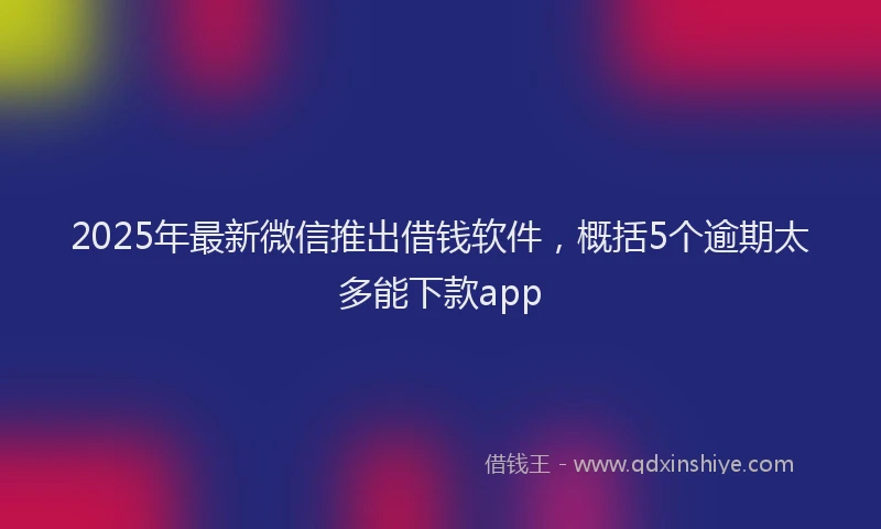 2025年最新微信推出借钱软件，概括5个逾期太多能下款app