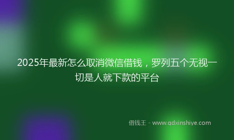 2025年最新怎么取消微信借钱，罗列五个无视一切是人就下款的平台