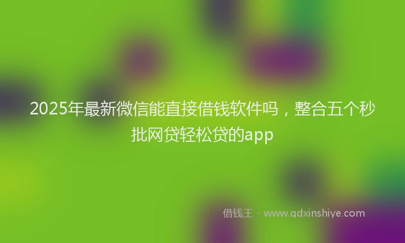 2025年最新微信能直接借钱软件吗，整合五个秒批网贷轻松贷的app