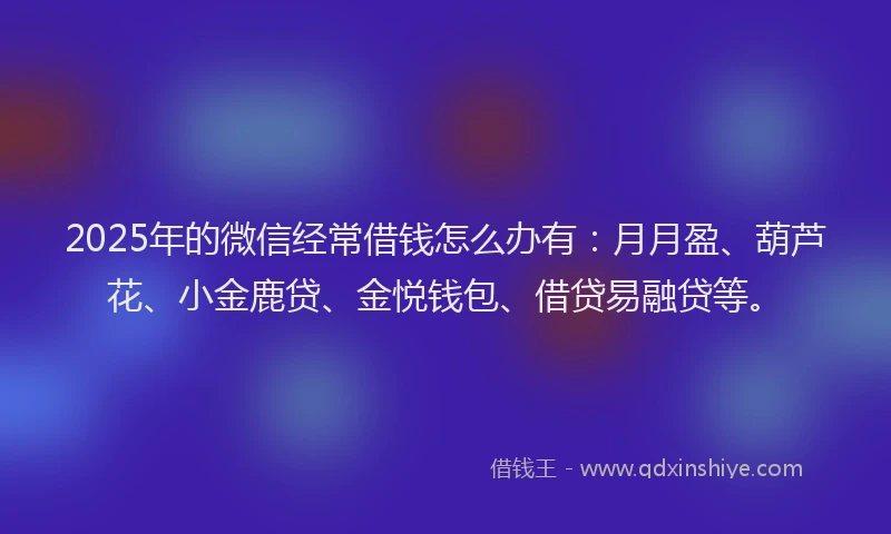 2025年的微信经常借钱怎么办有：月月盈、葫芦花、小金鹿贷、金悦钱包、借贷易融贷等。