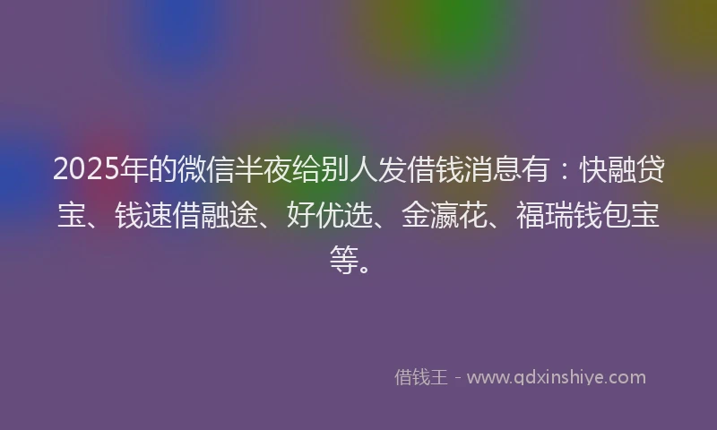 2025年的微信半夜给别人发借钱消息有：快融贷宝、钱速借融途、好优选、金瀛花、福瑞钱包宝等。