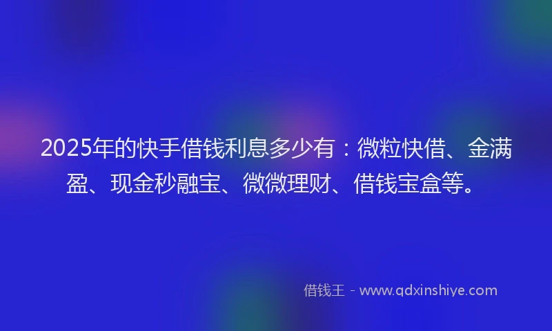 2025年的快手借钱利息多少有：微粒快借、金满盈、现金秒融宝、微微理财、借钱宝盒等。