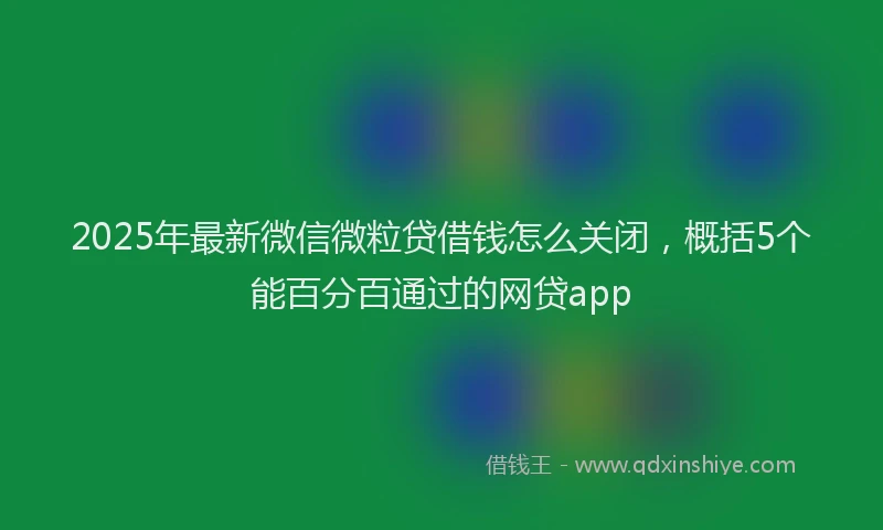 2025年最新微信微粒贷借钱怎么关闭，概括5个能百分百通过的网贷app