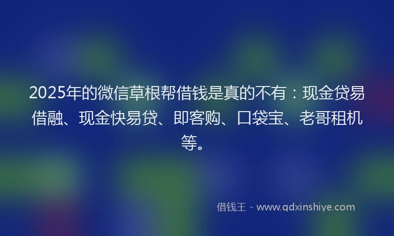 2025年的微信草根帮借钱是真的不有：现金贷易借融、现金快易贷、即客购、口袋宝、老哥租机等。