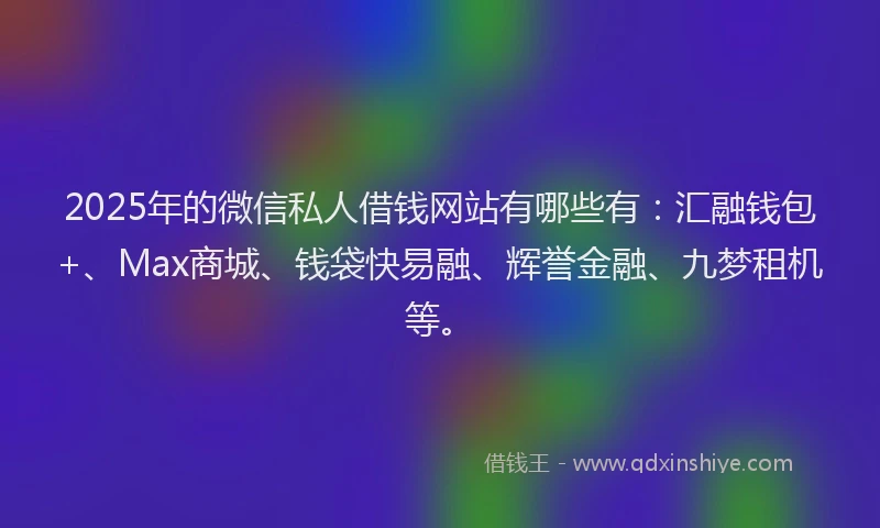 2025年的微信私人借钱网站有哪些有：汇融钱包+、Max商城、钱袋快易融、辉誉金融、九梦租机等。