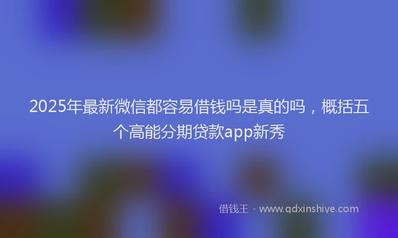 2025年最新微信都容易借钱吗是真的吗，概括五个高能分期贷款app新秀