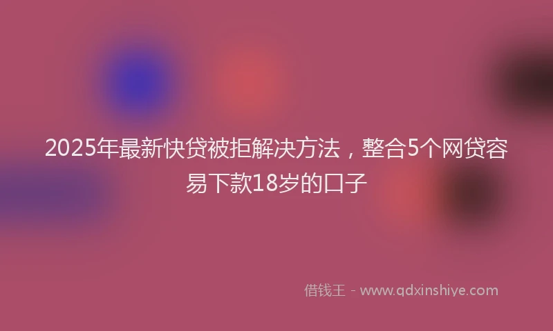 2025年最新快贷被拒解决方法，整合5个网贷容易下款18岁的口子