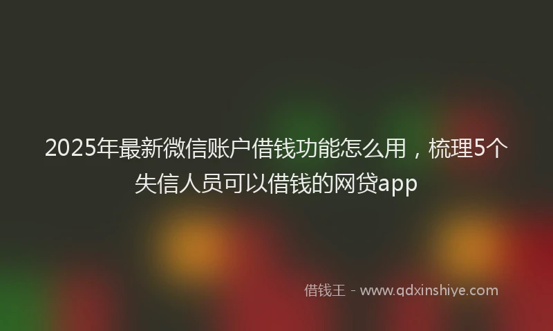 2025年最新微信账户借钱功能怎么用，梳理5个失信人员可以借钱的网贷app
