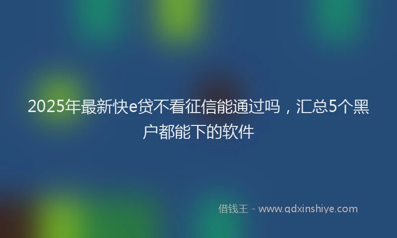 2025年最新快e贷不看征信能通过吗，汇总5个黑户都能下的软件