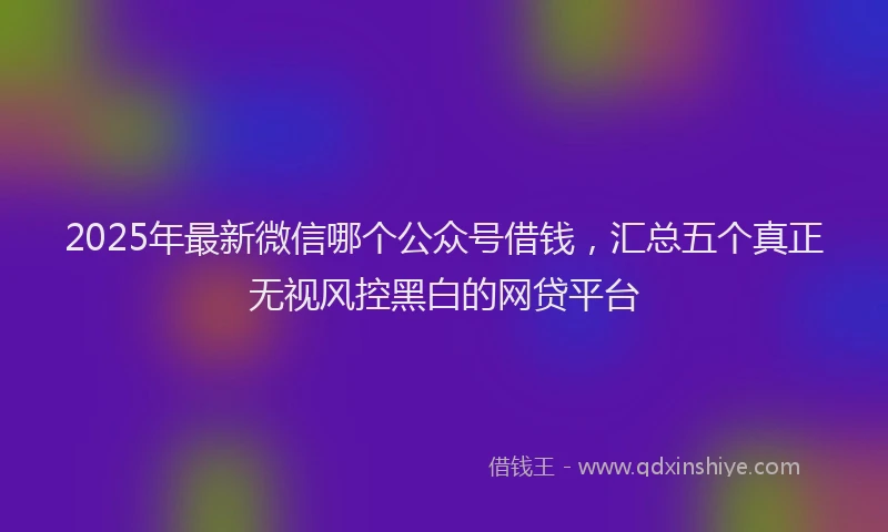2025年最新微信哪个公众号借钱，汇总五个真正无视风控黑白的网贷平台