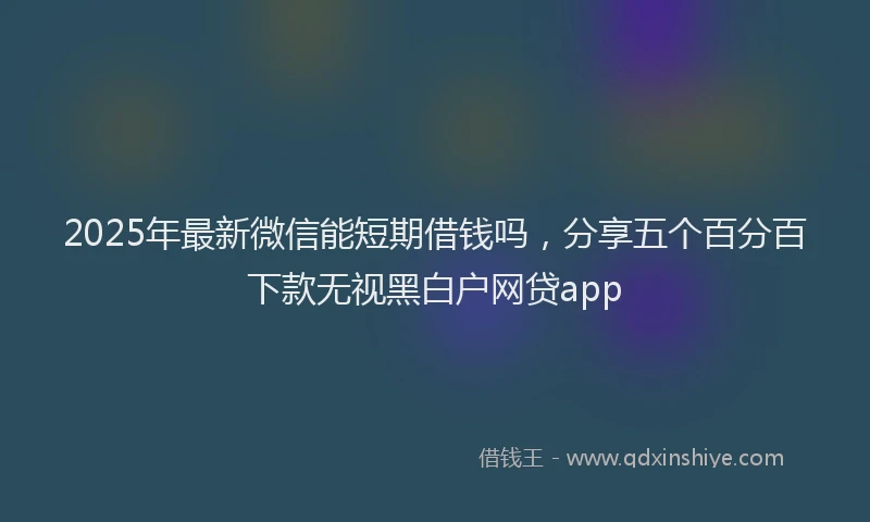 2025年最新微信能短期借钱吗，分享五个百分百下款无视黑白户网贷app