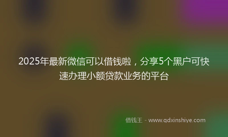 2025年最新微信可以借钱啦，分享5个黑户可快速办理小额贷款业务的平台