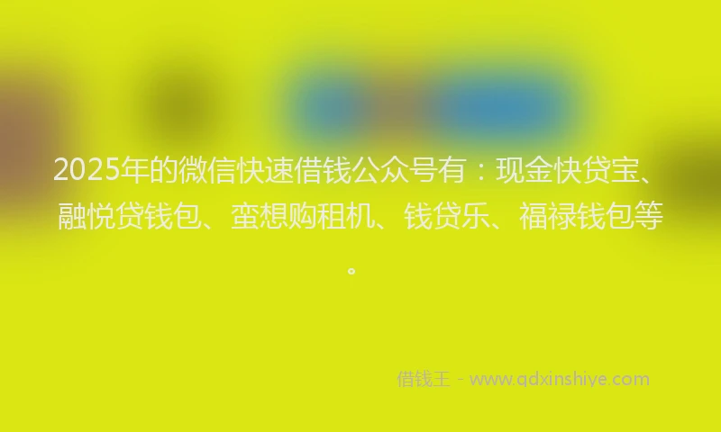 2025年的微信快速借钱公众号有：现金快贷宝、融悦贷钱包、蛮想购租机、钱贷乐、福禄钱包等。