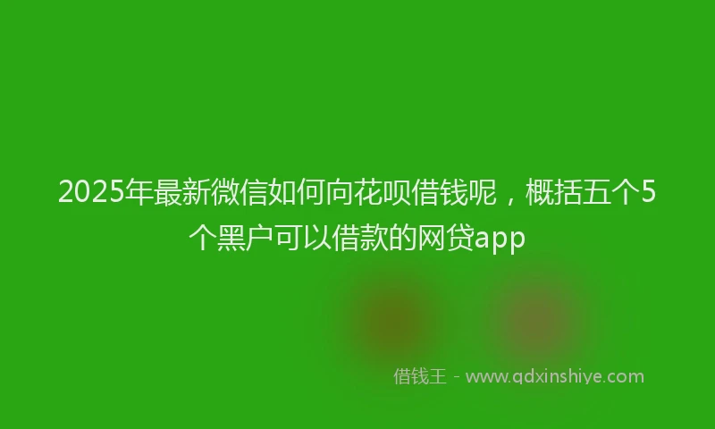2025年最新微信如何向花呗借钱呢，概括五个5个黑户可以借款的网贷app