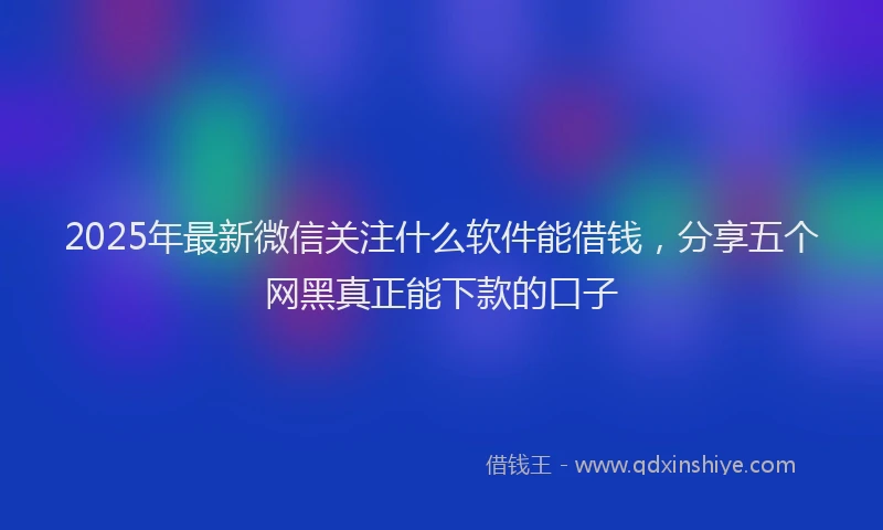 2025年最新微信关注什么软件能借钱，分享五个网黑真正能下款的口子