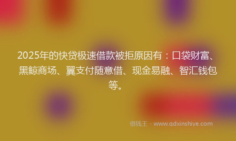 2025年的快贷极速借款被拒原因有：口袋财富、黑鲸商场、翼支付随意借、现金易融、智汇钱包等。