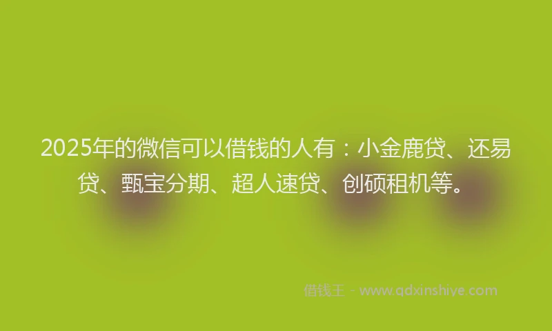 2025年的微信可以借钱的人有：小金鹿贷、还易贷、甄宝分期、超人速贷、创硕租机等。