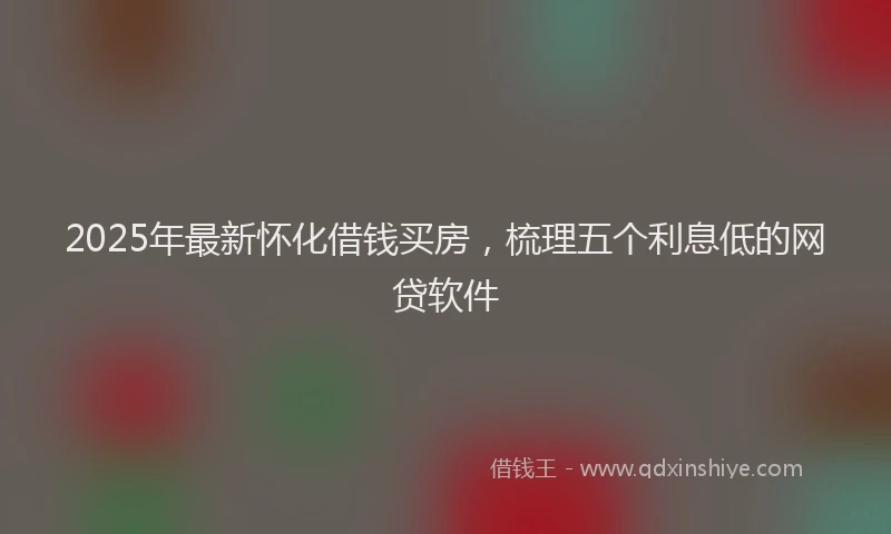 2025年最新怀化借钱买房，梳理五个利息低的网贷软件