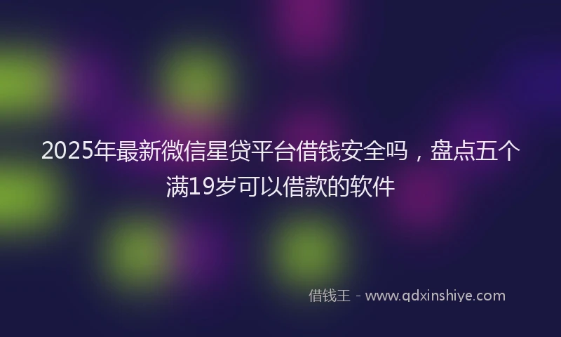 2025年最新微信星贷平台借钱安全吗，盘点五个满19岁可以借款的软件