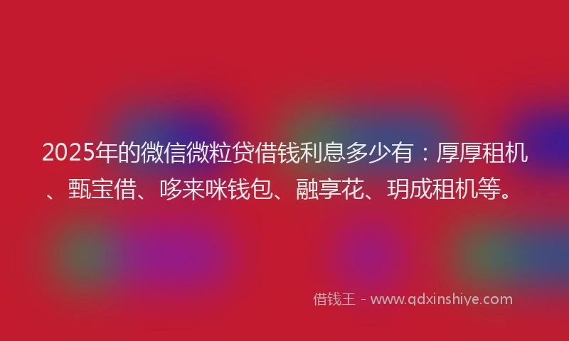 2025年的微信微粒贷借钱利息多少有：厚厚租机、甄宝借、哆来咪钱包、融享花、玥成租机等。