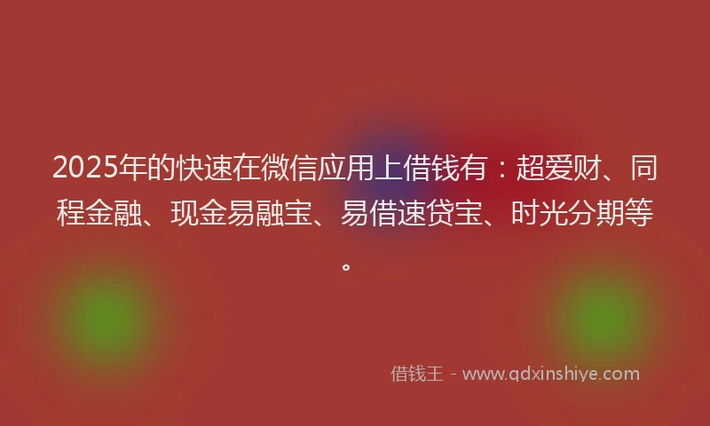 2025年的快速在微信应用上借钱有：超爱财、同程金融、现金易融宝、易借速贷宝、时光分期等。