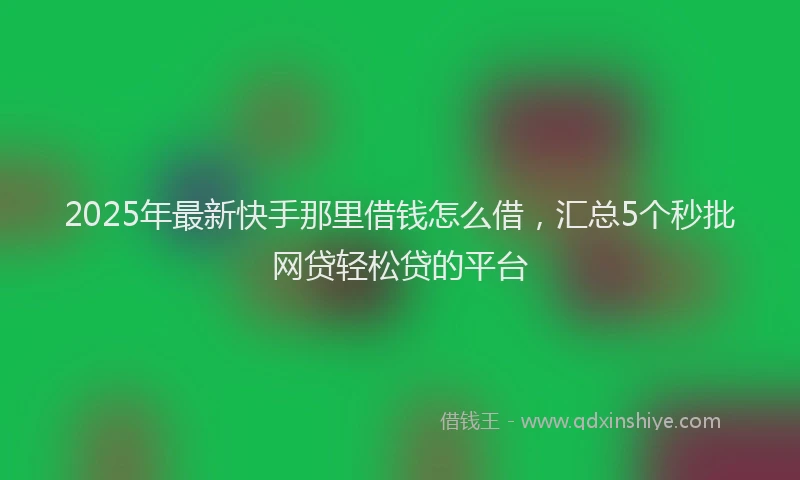 2025年最新快手那里借钱怎么借，汇总5个秒批网贷轻松贷的平台
