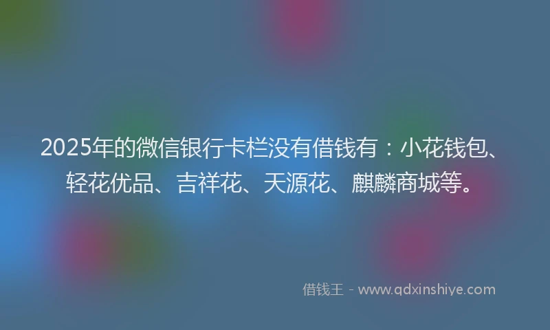2025年的微信银行卡栏没有借钱有：小花钱包、轻花优品、吉祥花、天源花、麒麟商城等。
