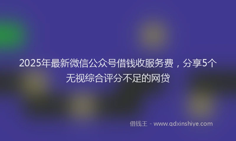 2025年最新微信公众号借钱收服务费，分享5个无视综合评分不足的网贷