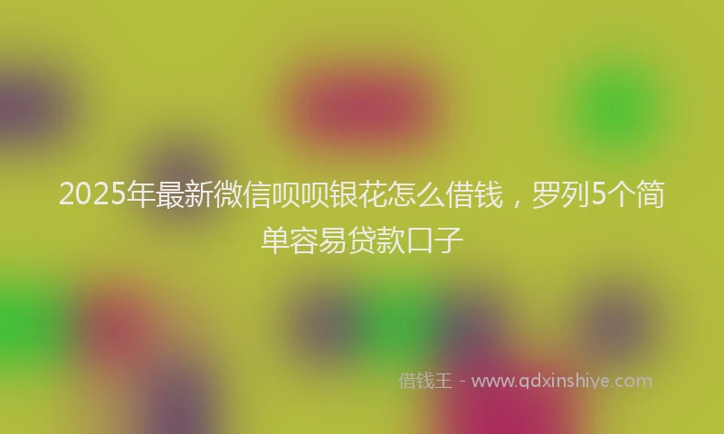 2025年最新微信呗呗银花怎么借钱，罗列5个简单容易贷款口子