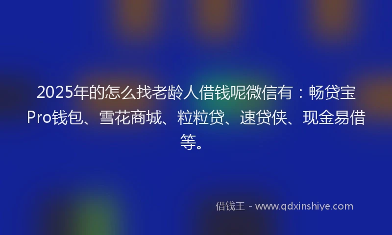 2025年的怎么找老龄人借钱呢微信有：畅贷宝Pro钱包、雪花商城、粒粒贷、速贷侠、现金易借等。