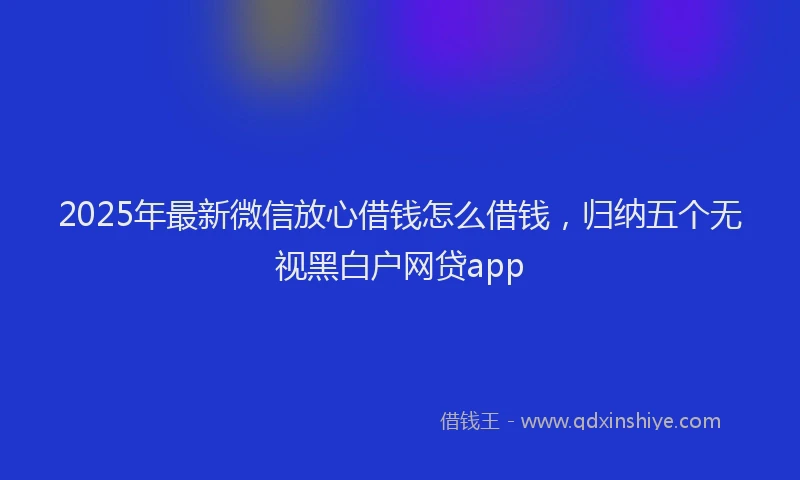 2025年最新微信放心借钱怎么借钱，归纳五个无视黑白户网贷app
