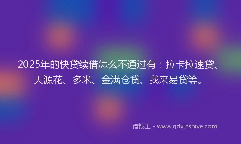 2025年的快贷续借怎么不通过有：拉卡拉速贷、天源花、多米、金满仓贷、我来易贷等。