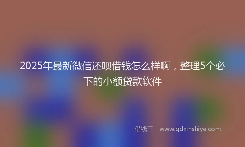 2025年最新微信还呗借钱怎么样啊，整理5个必下的小额贷款软件