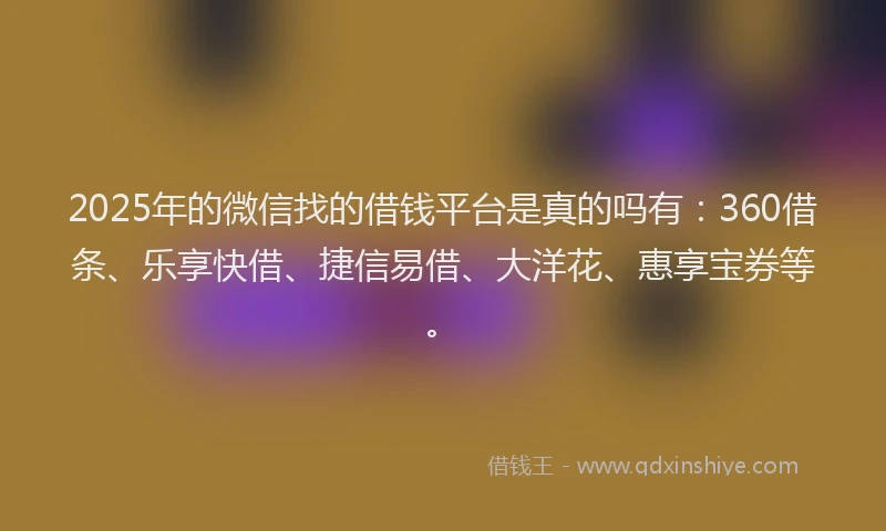 2025年的微信找的借钱平台是真的吗有：360借条、乐享快借、捷信易借、大洋花、惠享宝券等。