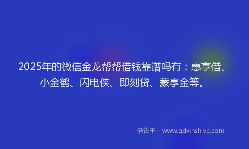 2025年的微信金龙帮帮借钱靠谱吗有：惠享借、小金鹤、闪电侠、即刻贷、蒙享金等。