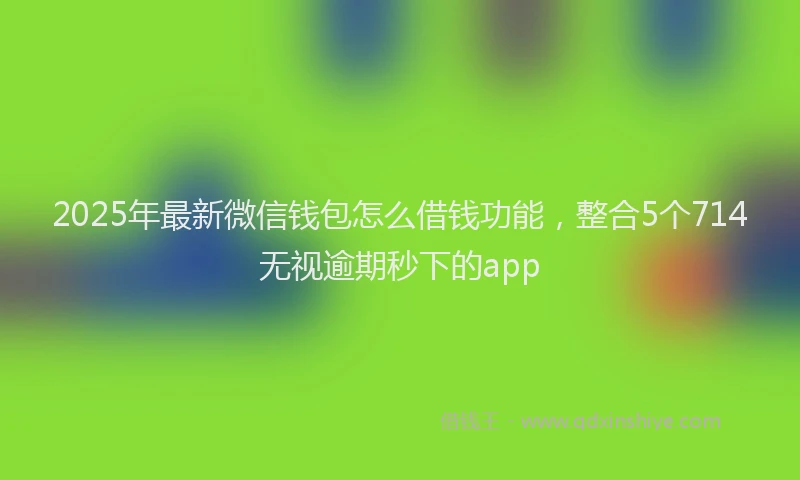 2025年最新微信钱包怎么借钱功能，整合5个714无视逾期秒下的app