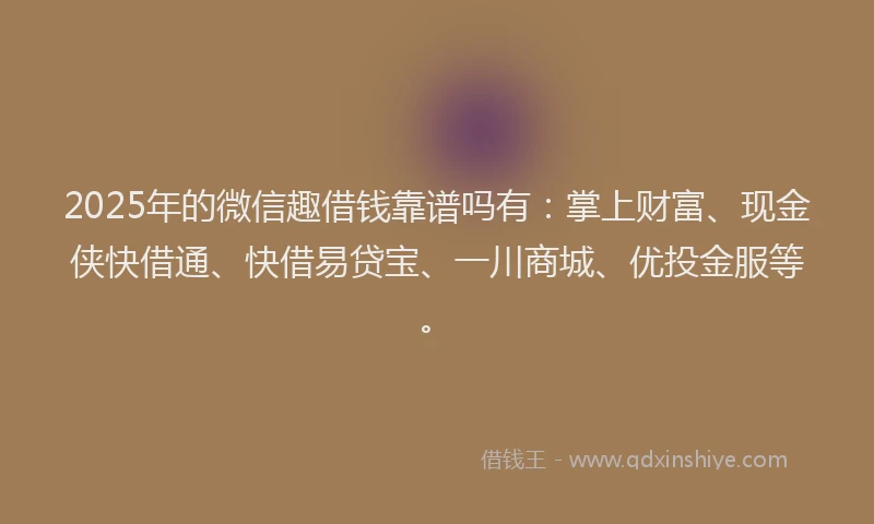 2025年的微信趣借钱靠谱吗有：掌上财富、现金侠快借通、快借易贷宝、一川商城、优投金服等。