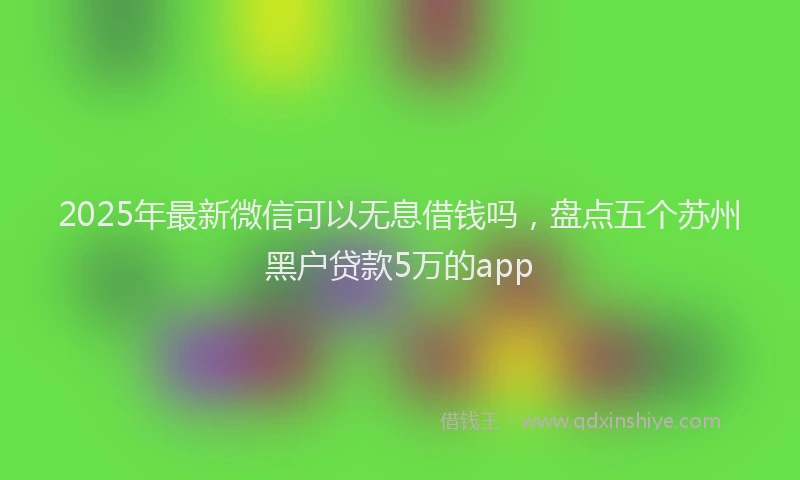 2025年最新微信可以无息借钱吗，盘点五个苏州黑户贷款5万的app