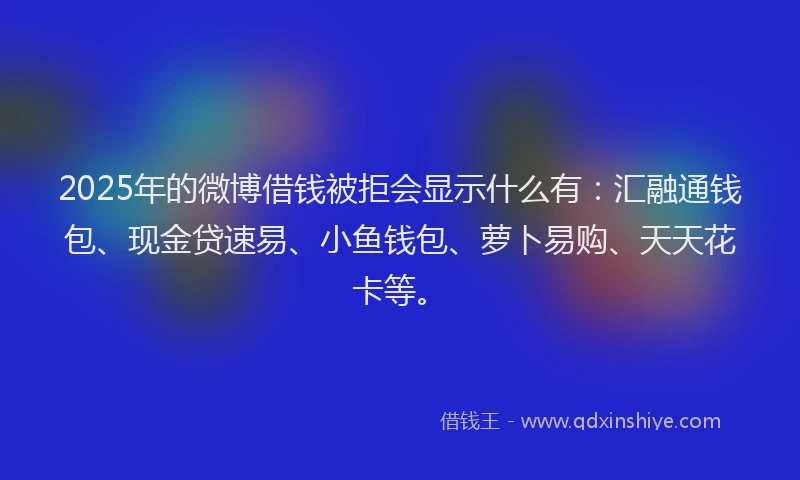 2025年的微博借钱被拒会显示什么有：汇融通钱包、现金贷速易、小鱼钱包、萝卜易购、天天花卡等。